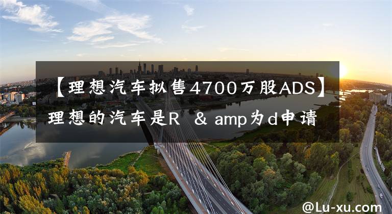 【理想汽车拟售4700万股ADS】理想的汽车是R & amp为d申请了4700万股ADS蒸发融资。