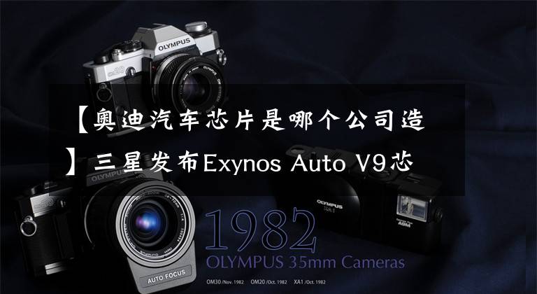 【奥迪汽车芯片是哪个公司造】三星发布Exynos Auto V9芯片：8nm 8核A76、用于奥迪车载系统