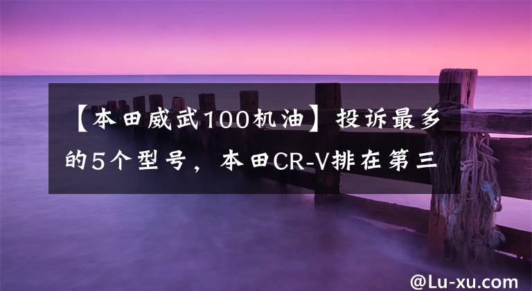 【本田威武100机油】投诉最多的5个型号，本田CR-V排在第三位吗？网友吐槽：本田威风！