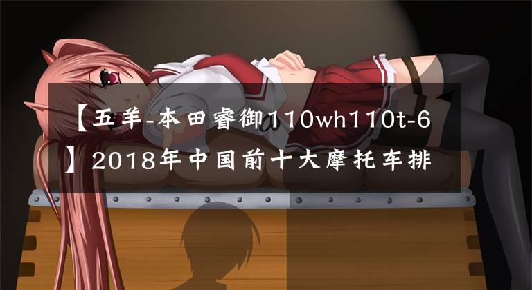 【五羊-本田睿御110wh110t-6】2018年中国前十大摩托车排行榜出炉，请尽快确认你的车是否上榜。