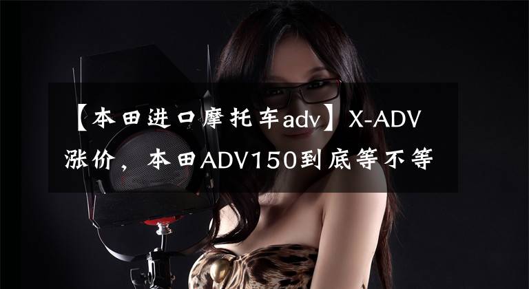 【本田进口摩托车adv】X-ADV涨价，本田ADV150到底等不等？