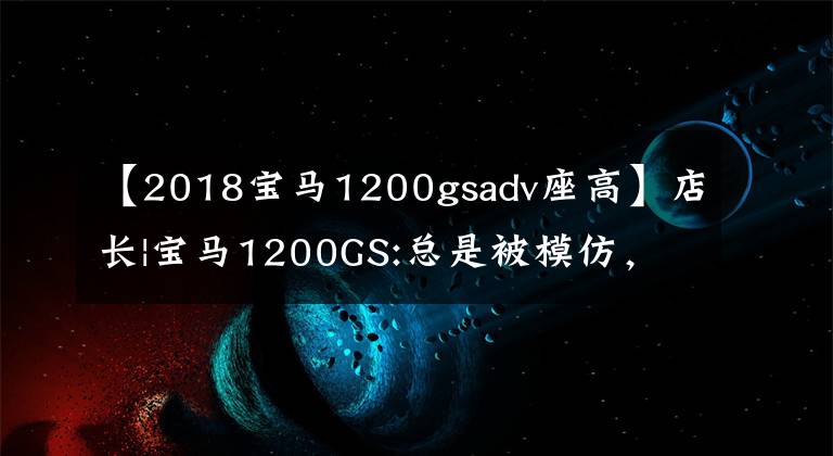 【2018宝马1200gsadv座高】店长|宝马1200GS:总是被模仿，从未超越