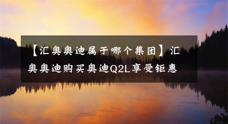 【汇奥奥迪属于哪个集团】汇奥奥迪购买奥迪Q2L享受钜惠