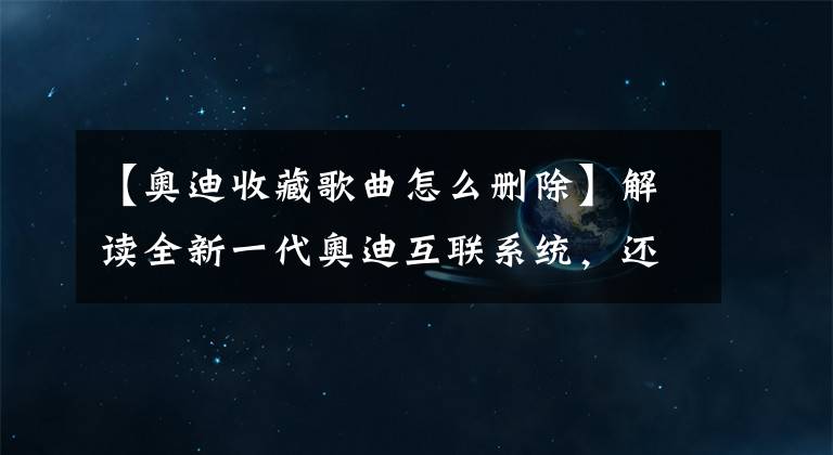 【奥迪收藏歌曲怎么删除】解读全新一代奥迪互联系统，还得靠安卓