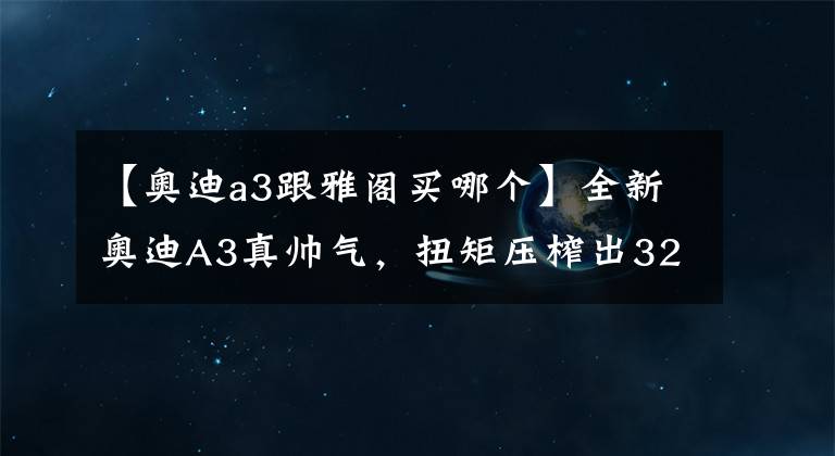 【奥迪a3跟雅阁买哪个】全新奥迪A3真帅气，扭矩压榨出320牛米，18万真比雅阁便宜