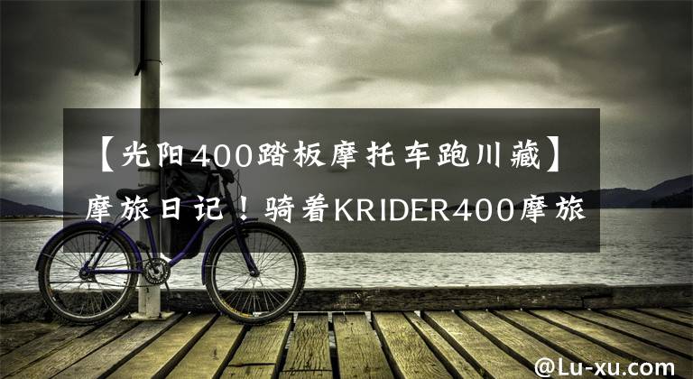 【光阳400踏板摩托车跑川藏】摩旅日记！骑着KRIDER400摩旅拉萨！