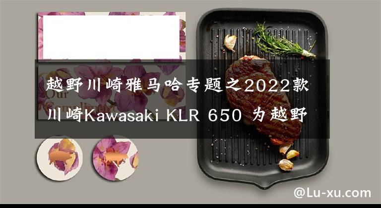 越野川崎雅马哈专题之2022款川崎Kawasaki KLR 650 为越野而生