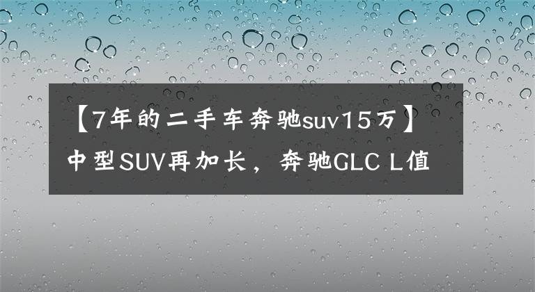 【7年的二手车奔驰suv15万】中型SUV再加长，奔驰GLC L值不值得买？