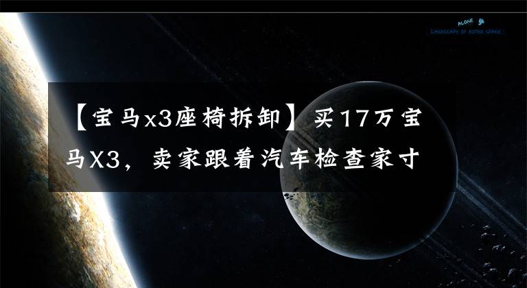 【宝马x3座椅拆卸】买17万宝马X3，卖家跟着汽车检查家寸步不离，一个问题直接炸了平底锅