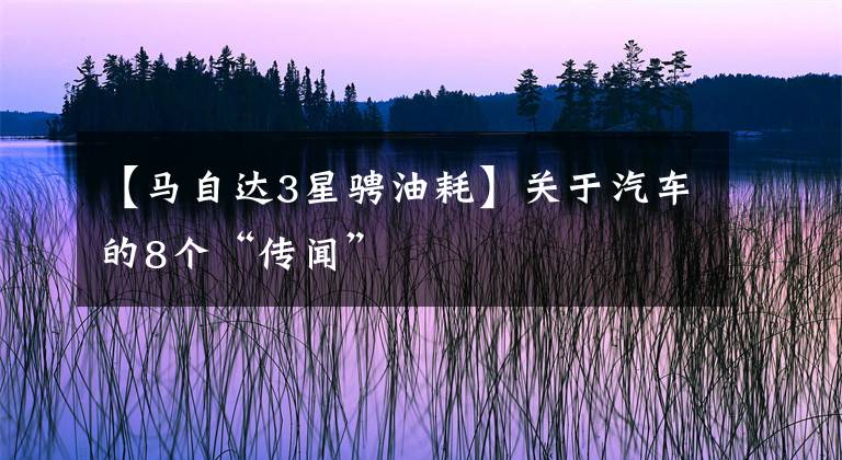 【马自达3星骋油耗】关于汽车的8个“传闻”