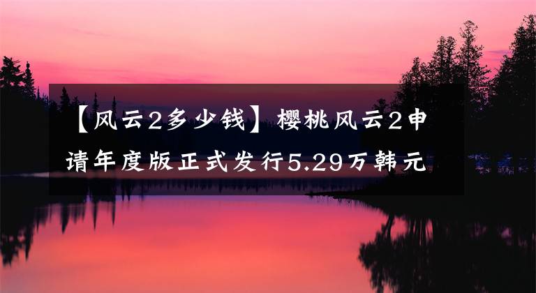 【风云2多少钱】樱桃风云2申请年度版正式发行5.29万韩元