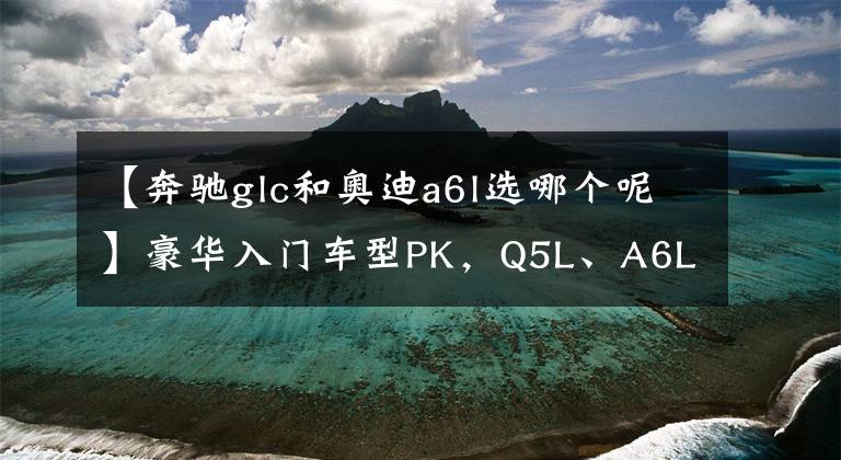 【奔驰glc和奥迪a6l选哪个呢】豪华入门车型PK，Q5L、A6L、GLC，谁更值得选？