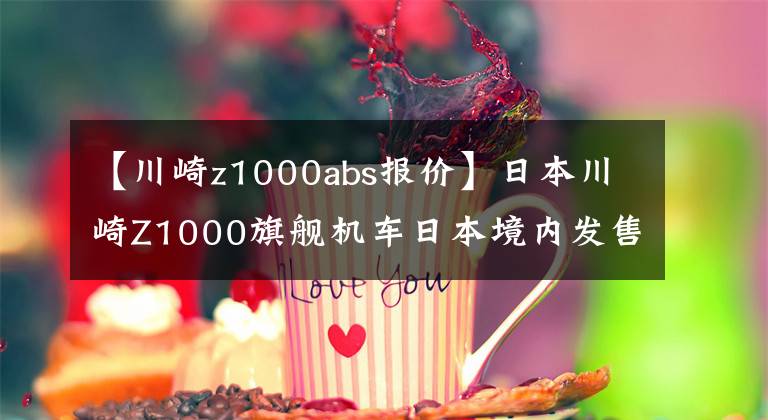 【川崎z1000abs报价】日本川崎Z1000旗舰机车日本境内发售，日元售价114万元