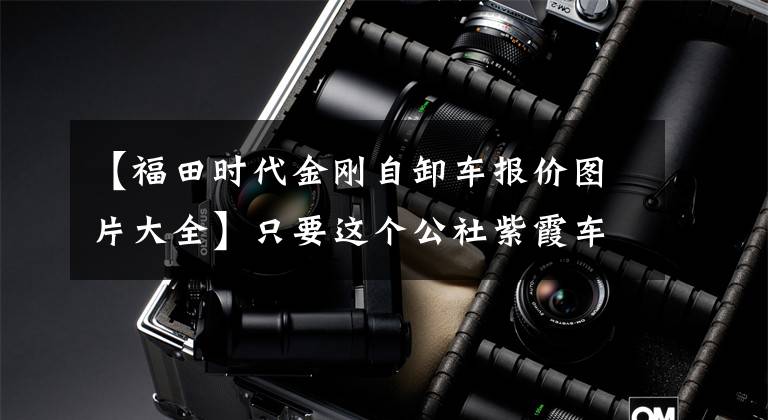 【福田时代金刚自卸车报价图片大全】只要这个公社紫霞车15万韩元，村里的3763人都称它为蓝卡中街王