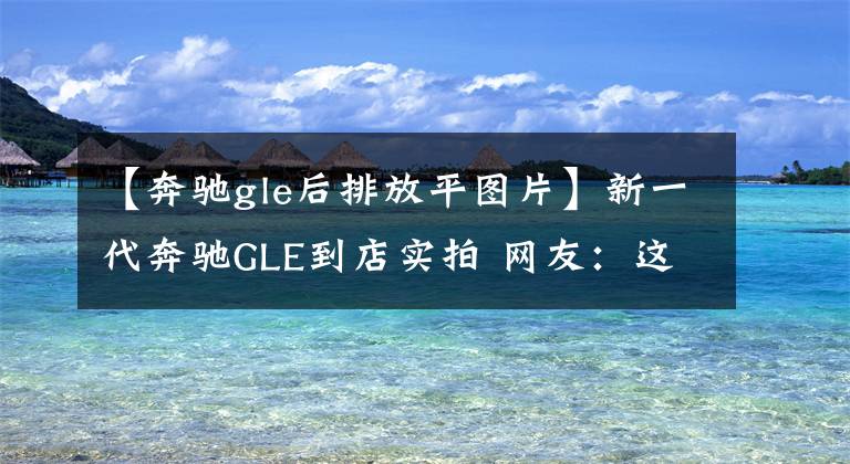 【奔驰gle后排放平图片】新一代奔驰GLE到店实拍 网友：这内饰比S级还牛滴···！