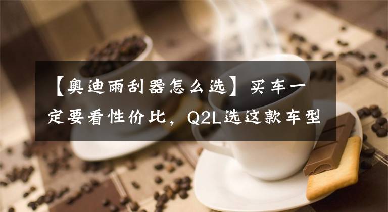 【奥迪雨刮器怎么选】买车一定要看性价比，Q2L选这款车型不会错