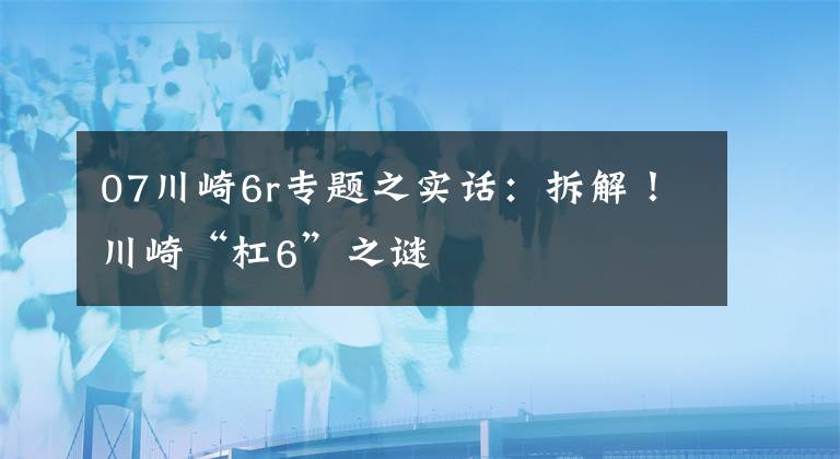 07川崎6r专题之实话：拆解！川崎“杠6”之谜