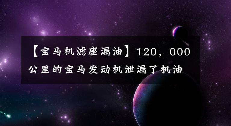 【宝马机滤座漏油】120，000公里的宝马发动机泄漏了机油，发动机内部的情况却得到了师傅的称赞！