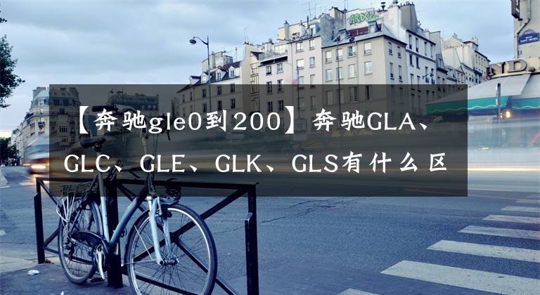 【奔驰gle0到200】奔驰GLA、GLC、GLE、GLK、GLS有什么区别？