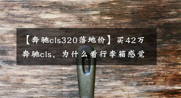 【奔驰cls320落地价】买42万奔驰cls，为什么看行李箱感觉没用？网民：引用行情