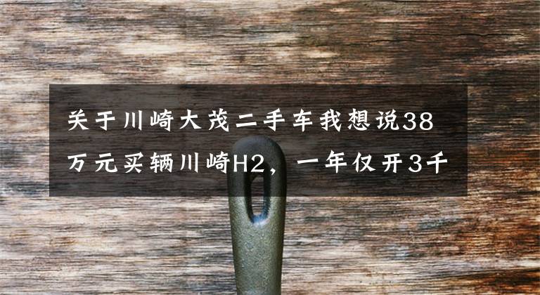 关于川崎大茂二手车我想说38万元买辆川崎H2，一年仅开3千公里，车主喜欢它却没时间开