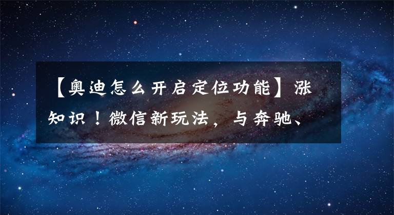 【奥迪怎么开启定位功能】涨知识！微信新玩法，与奔驰、宝马、奥迪互联