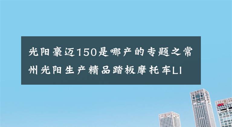 光阳豪迈150是哪产的专题之常州光阳生产精品踏板摩托车LIKE 150动力充沛，骑行得心应手