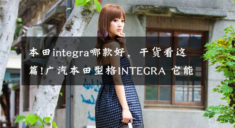 本田integra哪款好，干货看这篇!广汽本田型格INTEGRA 它能打败东风本田思域吗？