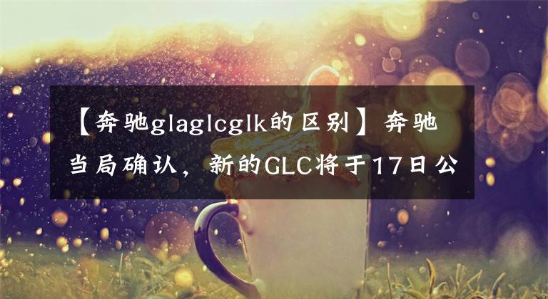 【奔驰glaglcglk的区别】奔驰当局确认，新的GLC将于17日公布