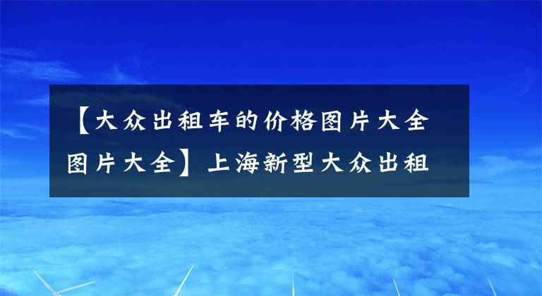 【大众出租车的价格图片大全图片大全】上海新型大众出租车起步价多少 为什么是绿色出行