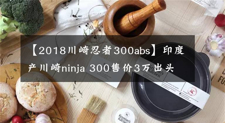 【2018川崎忍者300abs】印度产川崎ninja 300售价3万出头，是否要由光阳引入国产？