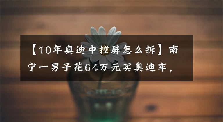 【10年奥迪中控屏怎么拆】南宁一男子花64万元买奥迪车，没开几天中控屏幕就故障