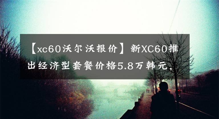 【xc60沃尔沃报价】新XC60推出经济型套餐价格5.8万韩元，开车回家