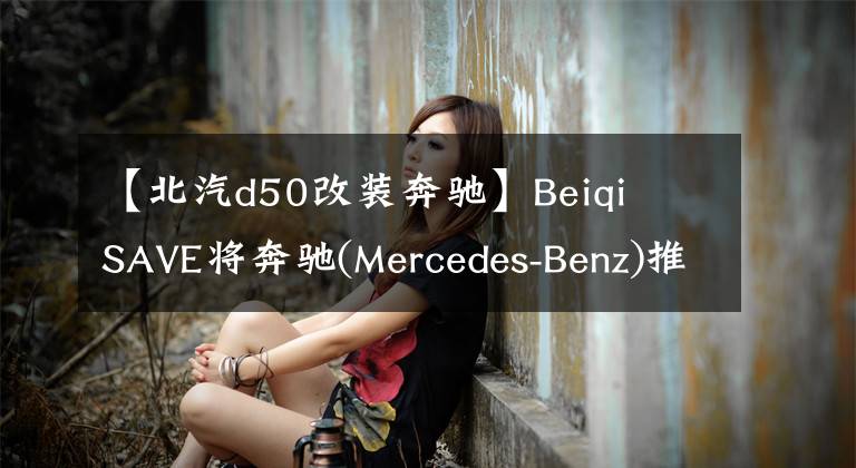 【北汽d50改装奔驰】Beiqi  SAVE将奔驰(Mercedes-Benz)推出奔驰(MERCEDES-BENZ)