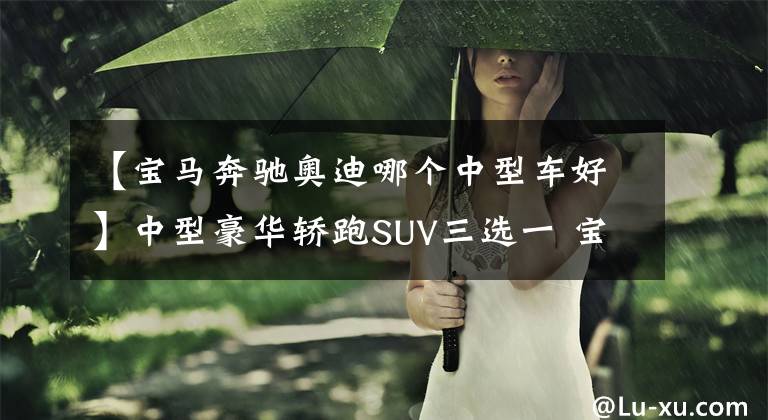 【宝马奔驰奥迪哪个中型车好】中型豪华轿跑SUV三选一 宝马？奔驰？还是奥迪？