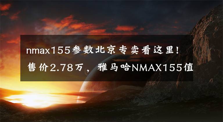 nmax155参数北京专卖看这里!售价2.78万，雅马哈NMAX155值不值得买？7.1升油箱，标配ABS、TCS