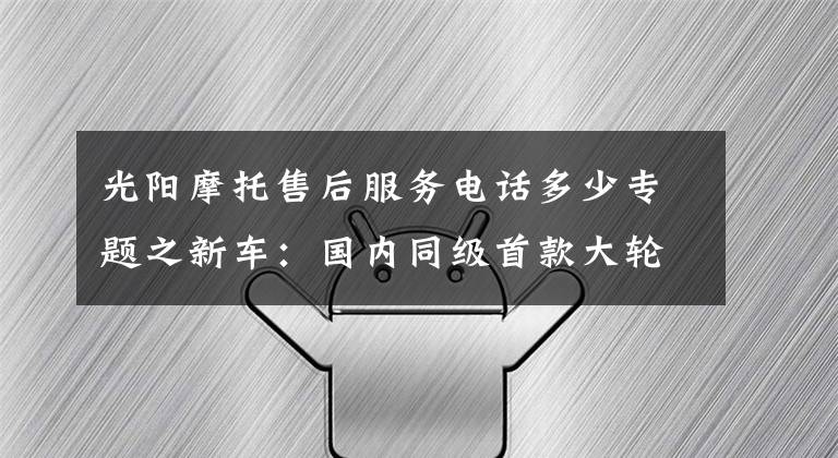 光阳摩托售后服务电话多少专题之新车：国内同级首款大轮踏板，光阳People 250抢先体验