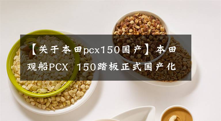 【关于本田pcx150国产】本田观船PCX  150踏板正式国产化，今年下半年正式上市