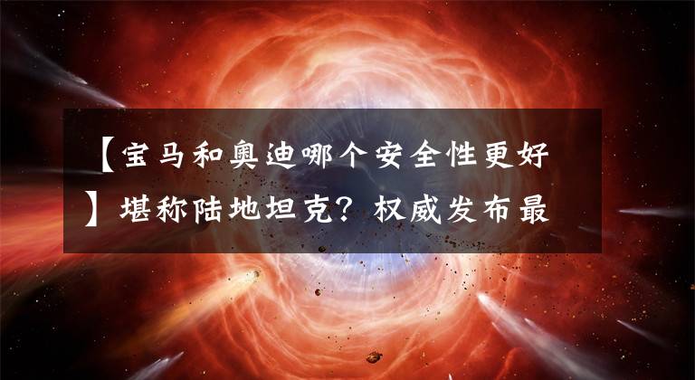 【宝马和奥迪哪个安全性更好】堪称陆地坦克？权威发布最安全车型 这12款车最低24.98万！