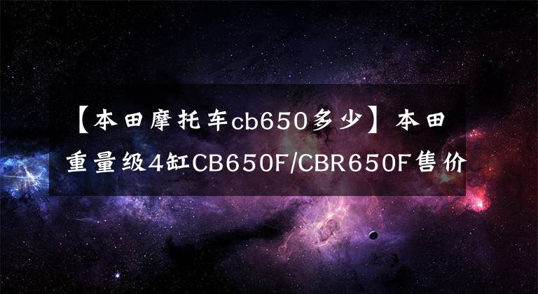 【本田摩托车cb650多少】本田重量级4缸CB650F/CBR650F售价9.8万件