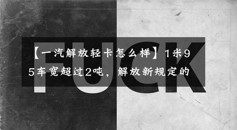 【一汽解放轻卡怎么样】1米95车宽超过2吨，解放新规定的产物、新老虎VR轻卡怎么样？