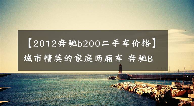 【2012奔驰b200二手车价格】城市精英的家庭两厢车 奔驰B200二手最低售16.8万