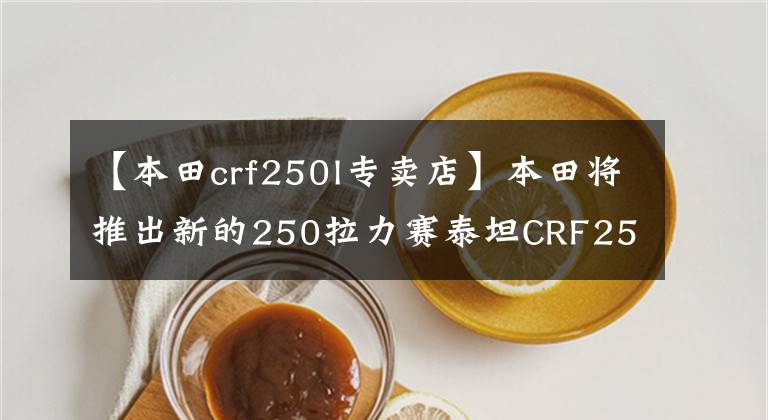 【本田crf250l专卖店】本田将推出新的250拉力赛泰坦CRF250L/Rally