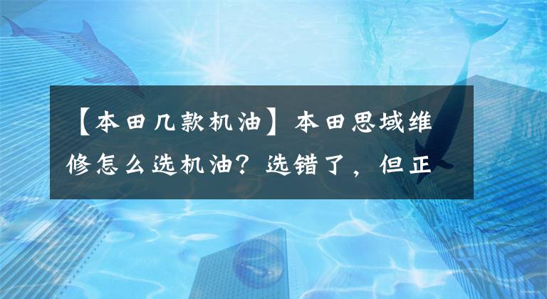 【本田几款机油】本田思域维修怎么选机油？选错了，但正在弄坏车。