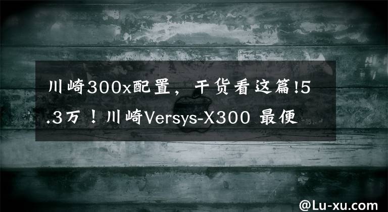 川崎300x配置，干货看这篇!5.3万！川崎Versys-X300 最便宜的进口双缸拉力