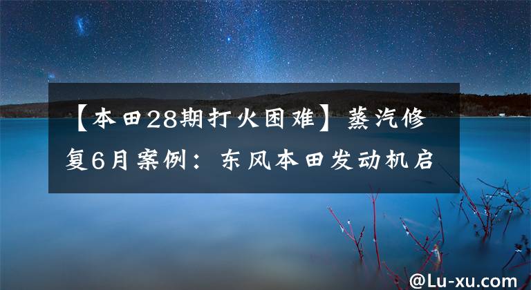 【本田28期打火困难】蒸汽修复6月案例：东风本田发动机启动故障3例。