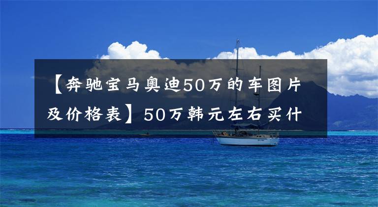 【奔驰宝马奥迪50万的车图片及价格表】50万韩元左右买什么车好？推荐5辆人气50万韩元左右的车。