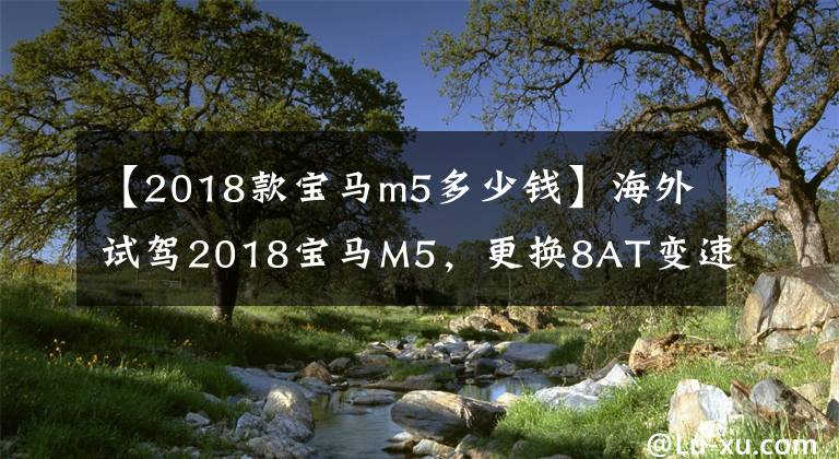 【2018款宝马m5多少钱】海外试驾2018宝马M5，更换8AT变速箱