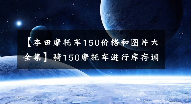 【本田摩托车150价格和图片大全集】骑150摩托车进行库存调查，看完后就知道怎么选择了