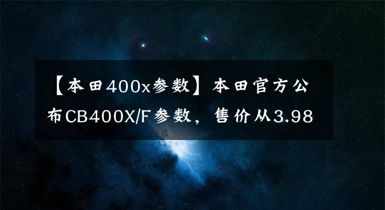 【本田400x参数】本田官方公布CB400X/F参数，售价从3.98W开始？